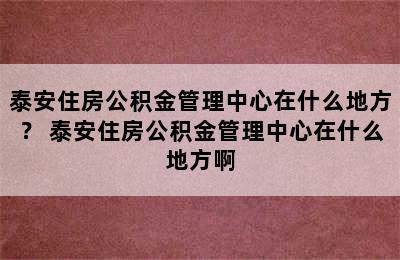 泰安住房公积金管理中心在什么地方？ 泰安住房公积金管理中心在什么地方啊